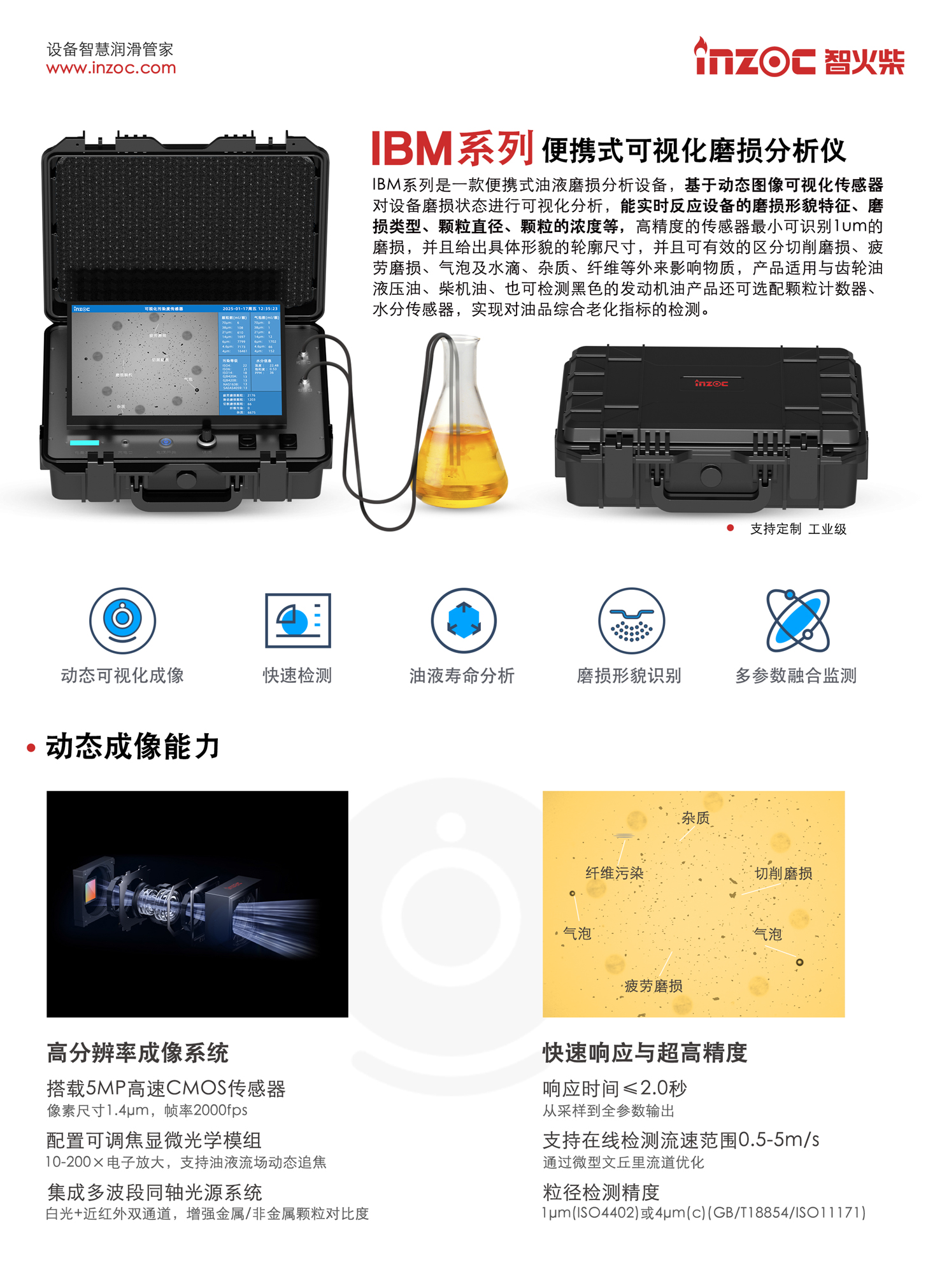 IBM系列是一款便攜式油液磨損分析設備，基于動態圖像可視化傳感器對設備磨損狀態進行可視化分析，能實時反應設備的磨損形貌特征、磨損類型、顆粒直徑、顆粒的濃度等，高精度的傳感器最小可識別1um的磨損，并且給出具體形貌的輪廓尺寸，并且可有效的區分切削磨損、疲勞磨損、氣泡及水滴、雜質、纖維等外來影響物質，產品適用與齒輪油液壓油、柴機油、也可檢測黑色的發動機油產品還可選配顆粒計數器、水分傳感器，實現對油品綜合老化指標的檢測。
產品主要特點：
1. 動態可視化成像
2. 快速檢測
3. 油液壽命分析
4. 磨損形貌識別
5. 多參數融合監測
一、動態成像能力
1. 高分辨率成像系統
搭載5MP高速CMOS傳感器像素尺寸1.4um，幀率2000fps
配置可調焦顯微光學模組
10-200x電子放大，支持油液流場動態追焦
集成多波段同軸光源系統
白光+近紅外雙通道，增強金屬/非金屬顆粒對比度
2. 快速響應與超高精度
響應時間≤2.0秒從采樣到全參數輸出
支持在線檢測流速范圍0.5-5m/s通過微型文丘里流道優化
粒徑檢測精度
lum(ISO4402)或4um(c)(GB/T18854/ISO11171)