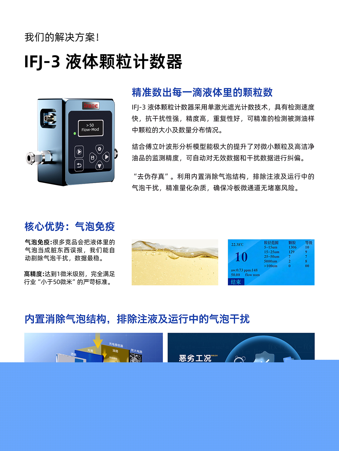 IFJ-3 液體顆粒計(jì)數(shù)器
精準(zhǔn)數(shù)出每一滴液體里的顆粒數(shù)
IFJ-3液體顆粒計(jì)數(shù)器采用單激光遮光計(jì)數(shù)技術(shù)，具有檢測速度快，抗干擾性強(qiáng)，精度高，重復(fù)性好，可精準(zhǔn)的檢測被測油樣中顆粒的大小及數(shù)量分布情況。
結(jié)合傅立葉波形分析模型能極大的提升了對微小顆粒及高潔凈油品的監(jiān)測精度，可自動(dòng)對無效數(shù)據(jù)和干擾數(shù)據(jù)進(jìn)行糾偏。
利用內(nèi)置消除氣泡結(jié)構(gòu)，排除注液及運(yùn)行中的氣泡干擾，精準(zhǔn)量化雜質(zhì)，確保冷板微通道無堵塞風(fēng)險(xiǎn)。
核心優(yōu)勢:氣泡免疫
氣泡免疫:很多競品會把液體里的氣泡當(dāng)成臟東西誤報(bào)，我們能自動(dòng)剔除氣泡干擾，數(shù)據(jù)最穩(wěn)。
高精度:達(dá)到1微米級別，完全滿足行業(yè)小于50微米的嚴(yán)苛標(biāo)準(zhǔn)。