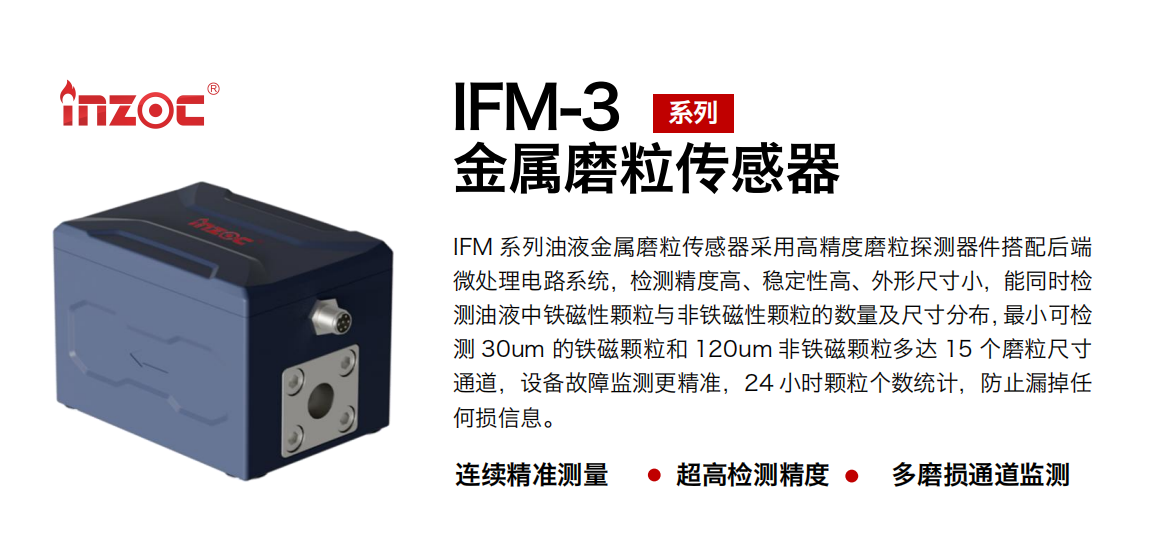 IFM-3系列油液金屬磨粒傳感器采用高精度磨粒探測器件搭配后端微處理電路系統(tǒng)，檢測精度高、穩(wěn)定性高、外形尺寸小，能同時檢測油液中鐵磁性顆粒與非鐵磁性顆粒的數量及尺寸分布，最小可檢測 30um 的鐵磁顆粒和 120um 非鐵磁顆粒多達 15 個磨粒尺寸通道，設備故障監(jiān)測更精準，24 小時顆粒個數統(tǒng)計，防止漏掉任何損信息。
行業(yè)：鋼鐵冶金/石油化工/能源電力/水泥建材/大型機械/煤炭采礦/工程機械等
油品：齒輪油/液壓油/透平油/柴機油/絕緣油等