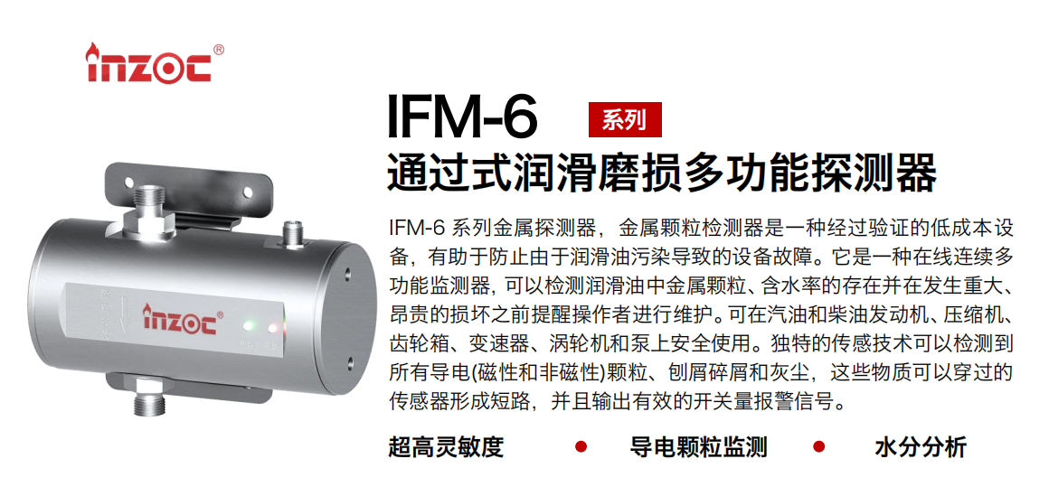 IFM-6系列過式潤滑磨損多功能探測器，該金屬顆粒檢測器是一種經過驗證的低成本設備，有助于防止由于潤滑油污染導致的設備故障。它是一種在線連續多功能監測器，可以檢測潤滑油中金屬顆粒、含水率的存在并在發生重大、昂貴的損壞之前提醒操作者進行維護?？稍谄秃筒裼桶l動機、壓縮機、齒輪箱、變速器、渦輪機和泵上安全使用。獨特的傳感技術可以檢測到所有導電(磁性和非磁性)顆粒、刨屑碎屑和灰塵，這些物質可以穿過的傳感器形成短路，并且輸出有效的開關量報警信號。
行業：鋼鐵、石化、盾構、電力、風電、大型設備、船舶運輸
油品：液壓油、透平油、柴機油、齒輪油、變壓器、壓縮機油