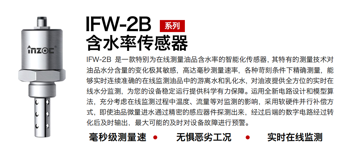 IFW-2B油液含水率傳感器是一款特別為在線測量油品含水率的智能化傳感器，其特有的測量技術對油品水分含量的變化極其敏感，高達毫秒測量速率，各種苛刻條件下精確測量，能夠實時連續準確的在線監測油品中的游離水和乳化水，對油液提供全方位的實時在線水分監測，為您的設備穩定運行提供科學有力保障。運用全新電路設計和模型算法，充分考慮在線監測過程中溫度、流量等對監測的影響，采用軟硬件并行補償方式，即使油品微量進水通過精密的感應器件探測出來，經過后端的數字電路經過轉化后及時輸出，最大可能的及時對設備故障進行預警。
行業：鋼鐵冶金/石油化工/能源電力/水泥建材/大型機械/煤炭采礦/地下挖掘等
油品：潤滑油/齒輪油/液壓油/透平油/渦輪機油等