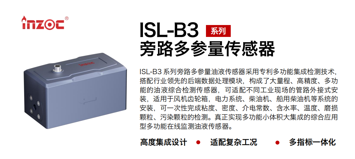 ISL-B3 系列旁路多參量油液傳感器采用專利多功能集成檢測技術(shù)，搭配行業(yè)領(lǐng)先的后端數(shù)據(jù)處理模塊，構(gòu)成了大量程、高精度、多功能的油液綜合檢測傳感器，可適配不同工業(yè)現(xiàn)場的管路外接式安裝，適用于風機齒輪箱，電力系統(tǒng)、柴油機、船用柴油機等系統(tǒng)的安裝，可一次性完成粘度、密度、介電常數(shù)、含水率、溫度、磨損顆粒、污染顆粒的檢測。真正實現(xiàn)多功能小體積大集成的綜合應(yīng)用型多功能在線監(jiān)測油液傳感器。
                    應(yīng)用行業(yè)：鋼鐵、石化、盾構(gòu)、電力、風電、大型設(shè)備、OEM 等
                    適用油品：齒輪油、液壓油、透平油、柴機油等