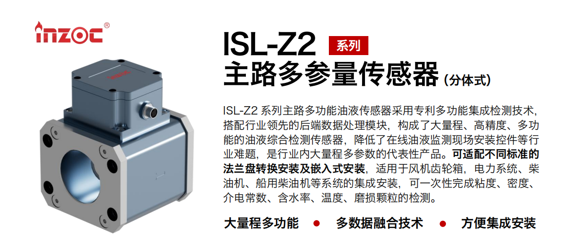 ISL-Z2 系列主路多功能油液傳感器采用專利多功能集成檢測技術，搭配行業領先的后端數據處理模塊，構成了大量程、高精度、多功能的油液綜合檢測傳感器，降低了在線油液監測現場安裝控件等行業難題，是行業內大量程多參數的代表性產品?？蛇m配不同標準的法蘭盤轉換安裝及嵌入式安裝，適用于風機齒輪箱，電力系統、柴油機、船用柴油機等系統的集成安裝，可一次性完成粘度、密度、介電常數、含水率、溫度、磨損顆粒的檢測。
                    應用行業：鋼鐵、石化、盾構、電力、風電、大型設備、OEM 等
                    適用油品：齒輪油、液壓油、透平油、柴機油等